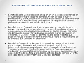 BENEFICIOS DEL EMP PARA LOS SOCIOS COMERCIALESBeneficios para Compradores: Participan en un mercado electrónico en el cualagilizan los procesos de compras, tienen acceso a nuevos proveedores y a reducirlos costos de las transacciones, así como obtener los productos a menor costo y ganar poder de negociación con los proveedores con información en tiempo real.Beneficios para Proveedores: A los proveedores les permite llegar a nuevoscompradores, reducir el exceso de inventario obsoleto; muchas empresas no venden los inventarios obsoletos por los canales normales de distribución para evitar la devaluación de la marca comercial, sin embargo, el E-Market Place les permite llevara cabo subastas que pueden incluso realizarse en forma anónima, si fuera el requerimiento de la empresa que venderá los productos.Beneficios Compartidos: En cuanto a beneficios compartidos, tanto compradorescomo vendedores cuentan con la ventaja de intercambiar información en tiempo real así como la no-existencia de "horarios de oficina" ni de fronteras geográficas. Para las empresas medianas y pequeñas les permite utilizar las diferentes aplicaciones que existen dentro del portal para todas las actividades de compra y venta, sin necesidad de adquirir software y equipos costosos.