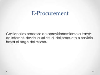 E-ProcurementGestiona los procesos de aprovisionamiento a través de Internet, desde la solicitud  del producto o servicio hasta el pago del mismo.