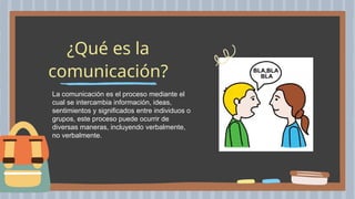 ¿Qué es la
comunicación?
La comunicación es el proceso mediante el
cual se intercambia información, ideas,
sentimientos y significados entre individuos o
grupos, este proceso puede ocurrir de
diversas maneras, incluyendo verbalmente,
no verbalmente.
 
