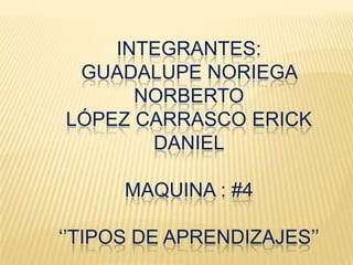 INTEGRANTES:
GUADALUPE NORIEGA
NORBERTO
LÓPEZ CARRASCO ERICK
DANIEL
MAQUINA : #4
‘’TIPOS DE APRENDIZAJES’’
 
