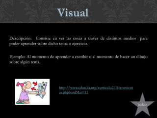 Descripción: Consiste en ver las cosas a través de distintos medios para
poder aprender sobre dicho tema o ejercicio.
Ejemplo: Al momento de aprender a escribir o al momento de hacer un dibujo
sobre algún tema.
http://www.eduteka.org/curriculo2/Herramient
as.php?codMat=11
índice
 