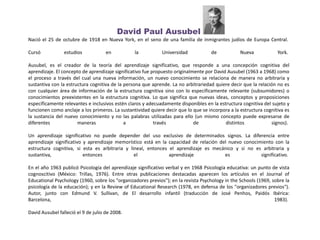 David Paul Ausubel
Nació el 25 de octubre de 1918 en Nueva York, en el seno de una familia de inmigrantes judíos de Europa Central.
Cursó estudios en la Universidad de Nueva York.
Ausubel, es el creador de la teoría del aprendizaje significativo, que responde a una concepción cognitiva del
aprendizaje. El concepto de aprendizaje significativo fue propuesto originalmente por David Ausubel (1963 a 1968) como
el proceso a través del cual una nueva información, un nuevo conocimiento se relaciona de manera no arbitraria y
sustantiva con la estructura cognitiva de la persona que aprende. La no arbitrariedad quiere decir que la relación no es
con cualquier área de información de la estructura cognitiva sino con lo específicamente relevante (subsumidores) o
conocimientos preexistentes en la estructura cognitiva. Lo que significa que nuevas ideas, conceptos y proposiciones
específicamente relevantes e inclusivos estén claros y adecuadamente disponibles en la estructura cognitiva del sujeto y
funcionen como anclaje a los primeros. La sustantividad quiere decir que lo que se incorpora a la estructura cognitiva es
la sustancia del nuevo conocimiento y no las palabras utilizadas para ello (un mismo concepto puede expresarse de
diferentes maneras a través de distintos signos).
Un aprendizaje significativo no puede depender del uso exclusivo de determinados signos. La diferencia entre
aprendizaje significativo y aprendizaje memorístico está en la capacidad de relación del nuevo conocimiento con la
estructura cognitiva, si esta es arbitraria y lineal, entonces el aprendizaje es mecánico y si no es arbitraria y
sustantiva, entonces el aprendizaje es significativo.
En el año 1963 publicó Psicología del aprendizaje significativo verbal y en 1968 Psicología educativa: un punto de vista
cognoscitivo (México: Trillas, 1976). Entre otras publicaciones destacadas aparecen los artículos en el Journal of
Educational Psychology (1960, sobre los "organizadores previos"); en la revista Psychology in the Schools (1969, sobre la
psicología de la educación); y en la Review of Educational Research (1978, en defensa de los "organizadores previos").
Autor, junto con Edmund V. Sullivan, de El desarrollo infantil (traducción de José Penhos, Paidós Ibérica:
Barcelona, 1983).
David Ausubel falleció el 9 de julio de 2008.
 