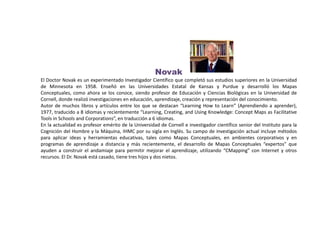 Novak
El Doctor Novak es un experimentado Investigador Científico que completó sus estudios superiores en la Universidad
de Minnesota en 1958. Enseñó en las Universidades Estatal de Kansas y Purdue y desarrolló los Mapas
Conceptuales, como ahora se los conoce, siendo profesor de Educación y Ciencias Biológicas en la Universidad de
Cornell, donde realizó investigaciones en educación, aprendizaje, creación y representación del conocimiento.
Autor de muchos libros y artículos entre los que se destacan “Learning How to Learn” (Aprendiendo a aprender),
1977, traducido a 8 idiomas y recientemente “Learning, Creating, and Using Knowledge: Concept Maps as Facilitative
Tools in Schools and Corporations”, en traducción a 6 idiomas.
En la actualidad es profesor emérito de la Universidad de Cornell e investigador científico senior del Instituto para la
Cognición del Hombre y la Máquina, IHMC por su sigla en Inglés. Su campo de investigación actual incluye métodos
para aplicar ideas y herramientas educativas, tales como Mapas Conceptuales, en ambientes corporativos y en
programas de aprendizaje a distancia y más recientemente, el desarrollo de Mapas Conceptuales “expertos” que
ayuden a construir el andamiaje para permitir mejorar el aprendizaje, utilizando “CMapping" con Internet y otros
recursos. El Dr. Novak está casado, tiene tres hijos y dos nietos.
 