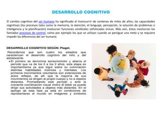 DESARROLLO COGNITIVO
El cambio cognitivo del ser humano ha significado el transcurrir de centenas de miles de años; las capacidades
cognitivas (los procesos tales como la memoria, la atención, el lenguaje, percepción, la solución de problemas o
inteligencia y la planificación) involucran funciones cerebrales sofisticadas únicas. Más aún, éstos involucran los
llamados procesos de control, como por ejemplo los que se utilizan cuando se persigue una meta y se requiere
impedir las diferencias del ser humano.
 