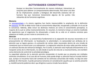 ACTIVIDADES COGNITIVAS
Aunque se describen funcionalmente de manera individual, interactúan en
conjunto para obtener un comportamiento determinado. Para tener una idea
de las implicaciones sociales y biológicas del desarrollo evolutivo del ser
humano hay que mencionar brevemente algunos de los puntos más
relevantes de las funciones cognitivas.
Memoria
La neuropsicología y la ciencia cognitiva han hecho imprescindible la ampliación de la definición
de memoria. En ella se debe incluir todo el conocimiento adquirido, recuperado y utilizado sin el uso de
la conciencia. Además, debe incluir las destrezas motoras así como el conocimiento perceptivo, la
mayoría de la cual se utiliza inconscientemente. En resumen, la memoria incluye un enorme trasfondo
de experiencia que el organismo ha almacenado a través de su vida en el sistema nervioso para
adaptarse al medio, ya sea si este es consciente o no.
Atención
En el caso de la atención, su característica fundamental es la asignación de recursos neuronales en el
procesamiento de información. La focalización, la selectividad y la exclusividad son atributos de la
atención que se logran gracias a la activación de ciertas redes neuronales dentro de una mirada de
conexiones que se entrecruzan y se sobreponen. La asignación selectiva de estas redes permite analizar
un estímulo discreto de relevancia biológica. Por lo tanto, la atención está implicada directamente en la
recepción activa de la información, no sólo desde el punto de vista de su reconocimiento, sino también
como elemento de control de la actividad psicológica.
La capacidad selectiva de la atención permite comprender el mundo que se presenta con múltiples
estímulos simultáneos. En el caso del ser humano, éste puede dirigir su atención hacia el mundo interior
que, aunque se encuentra fuera del contexto de los estímulos sensoriales del medio, no deja de estar
poblada de información. Cuando pensamos tomamos en consideración aquello que se asienta presente
y, metafóricamente podemos decir que dirigimos nuestra mirada hacia dentro.
 