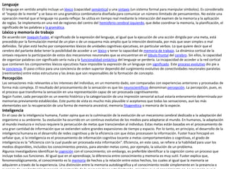 Lenguaje
El lenguaje en sentido amplio incluye un léxico (capacidad semántica) y una sintaxis (un sistema formal para manipular símbolos). Es considerado
el “espejo de la mente” y se basa en una gramática combinatoria diseñada para comunicar un número ilimitado de pensamientos. No existe una
operación mental que el lenguaje no pueda reflejar. Se utiliza en tiempo real mediante la interacción del examen de la memoria y la aplicación
de reglas. Se implementa en una red de regiones del centro del hemisferio cerebral izquierdo, que debe coordinar la memoria, la planificación, el
significado de las palabras y la gramática.
Léxico y memoria de trabajo
De acuerdo con Joaquín Fuster, el significado de la expresión del lenguaje, al igual que la ejecución de una acción dirigida por una meta, está
precedido por la formulación mental de un plan o de un esquema más amplio que la intención destinada, por más que sean simples o mal
definidos. Tal plan está hecho por componentes léxicos de unidades cognitivas ejecutivas, en particular verbos. Lo que quiere decir que el
cerebro del parlante debe tener la posibilidad de acceder a un léxico y tener la capacidad de memoria de trabajo. La dinámica cortical de la
sintaxis requiere la participación de estos dos mecanismos neuronales que se encuentran en el lóbulo frontal del cerebro. Sin ellos, la capacidad
de organizar palabras con significado sería nula y la funcionalidad sintáctica del lenguaje se perdería. La incapacidad de acceder a la red cortical
que contienen los componentes léxicos ejecutivos hace imposible la expresión de un lenguaje con significado. Este proceso evolutivo dio pie a
la conciencia. El paso crítico para una conciencia de orden superior dependió del surgimiento evolutivo de conectividades neuronales paralelas
(reentrantes) entre estas estructuras y las áreas que son responsables de la formación de concepto.
Percepción
Las sensaciones más relevantes a los intereses del individuo, en un momento dado, son comparadas con experiencias anteriores y procesadas de
forma más compleja. El resultado del procesamiento de la sensación es que los neurocientíficos denominan percepción. La percepción, pues, es
el proceso que transforma la sensación en una representación capaz de ser procesada cognitivamente.
Según Fuster, cada percepción es un evento histórico y la categorización de una impresión sensorial actual estaría enteramente determinada por
memorias previamente establecidas. Este punto de vista es mucho más plausible sí aceptamos que todas las sensaciones, aun las más
elementales son la recuperación de una forma de memoria ancestral, memoria filogenética o memoria de la especie.
Inteligencia
En el caso de la inteligencia humana, Fuster opina que es la culminación de la evolución de un mecanismo cerebral dedicado a la adaptación del
organismo a su ambiente. Su evolución ha ocurrido en un continuo evolutivo de los medios para adaptarse al mundo. En humanos, la adaptación
al mundo involucra e incluso requiere la persecución de metas que transciendan al individuo. Estas metas están basadas en el procesamiento de
una gran cantidad de información que se extienden sobre grandes expansiones de tiempo y espacio. Por lo tanto, en principio, el desarrollo de la
inteligencia humana es el desarrollo de redes cognitivas y de la eficiencia con que éstas procesasen la información. Fuster hace hincapié en
señalar que, si la inteligencia es el procesamiento de información cognitiva tocante a metas comportamentales o cognitivas, el grado de
inteligencia es la "eficiencia con la cual puede ser procesada esta información". Eficiencia, en este caso, se refiere a la habilidad para usar los
medios disponibles, incluidos los conocimientos previos, para atender metas como, por ejemplo, la solución de un problema.
Algunos investigadores identifican la cognición con el conocimiento; sin embargo, es preferible identificar a la cognición como un proceso que
incluye todas sus funciones. Al igual que en el aprendizaje, la diferencia entre conocimiento y memoria es muy sutil. Fuster explica que,
fenomenológicamente, el conocimiento es la memoria de hechos y la relación entre estos hechos, los cuales al igual que la memoria se
adquieren a través de la experiencia. Una distinción entre la memoria autobiográfica y el conocimiento reside simplemente en la presencia o
 