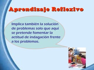 Aprendizaje Reflexivo
Implica también la solución
de problemas solo que aquí
se pretende fomentar la
actitud de indagación frente
a los problemas.

 
