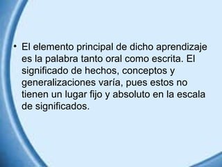 • El elemento principal de dicho aprendizaje
es la palabra tanto oral como escrita. El
significado de hechos, conceptos y
generalizaciones varía, pues estos no
tienen un lugar fijo y absoluto en la escala
de significados.

 