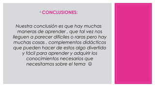 ◦ CONCLUSIONES:
Nuestra conclusión es que hay muchas
maneras de aprender , que tal vez nos
lleguen a parecer difíciles o raras pero hay
muchas cosas , complementos didácticos
que pueden hacer de estos algo divertido
y fácil para aprender y adquirir los
conocimientos necesarios que
necesitamos sobre el tema 
 