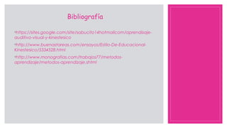 Bibliografía
◦https://sites.google.com/site/sabucito14hotmailcom/aprendisaje-
auditivo-visual-y-kinestesico
◦http://www.buenastareas.com/ensayos/Estilo-De-Educacional-
Kinestesico/5334528.html
◦http://www.monografias.com/trabajos77/metodos-
aprendizaje/metodos-aprendizaje.shtml
 