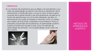 METODO DE
APRENDIZAJE
AUDITIVO
◦ DEFINICION
Es un método de enseñanza que se dirige a los estudiantes cuyo
estilo de aprendizaje se orienta más hacia la asimilación de la
información a través del oído y no por la vista. Si bien la gran
mayoría de la gente tiende a ser principalmente visuales en la
forma de relacionarse con el mundo alrededor de ellos, la
estimulación de audio se emplea a menudo como un medio
secundario de encontrar y absorber conocimientos. Para un
pequeño porcentaje de las personas, el aprendizaje auditivo
supera los estímulos visuales y sirve como el método de
aprendizaje de primaria, con el aprendizaje visual cada vez
secundaria.
 