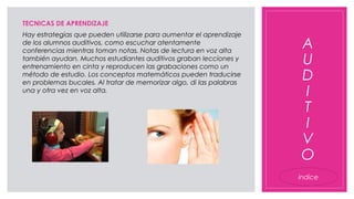 A
U
D
I
T
I
V
O
TECNICAS DE APRENDIZAJE
Hay estrategias que pueden utilizarse para aumentar el aprendizaje
de los alumnos auditivos, como escuchar atentamente
conferencias mientras toman notas. Notas de lectura en voz alta
también ayudan. Muchos estudiantes auditivos graban lecciones y
entrenamiento en cinta y reproducen las grabaciones como un
método de estudio. Los conceptos matemáticos pueden traducirse
en problemas bucales. Al tratar de memorizar algo, di las palabras
una y otra vez en voz alta.
indice
 