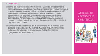 ◦ CONCEPTO:
Sistema de representación kinestésico.- Cuando procesamos la
información asociándola a nuestras sensaciones y movimientos, a
nuestro cuerpo, estamos utilizando el sistema de representación
kinestésico. Utilizamos este sistema, naturalmente, cuando
aprendemos un deporte, pero también para muchas otras
actividades. Por ejemplo, muchos profesores comentan que
cuando corrigen ejercicios de sus alumnos, notan físicamente si
algo está mal o bien.
La definición de kinestésico en el diccionario es: el sentido que
detecta la posición de tu cuerpo, tu peso, movimiento de los
músculos, tendones y articulaciones. En PNL también le
agregamos los sentimientos
METODO DE
APRENDIZAJE
KINESTESICO.
 