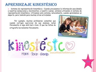 APRENDIZAJE KINESTÉSICO
 Sistema de representación kinestésico.- Cuando procesamos la información asociándola
a nuestras sensaciones y movimientos, a nuestro cuerpo, estamos utilizando el sistema de
representación kinestésico. Utilizamos este sistema, naturalmente, cuando aprendemos un
deporte, pero también para muchas otras actividades
Por ejemplo, muchos profesores comentan que
cuando corrigen ejercicios de sus alumnos, notan
físicamente si algo está mal o bien. O que las faltas de
ortografía les molestan físicamente.
ÍDICE
 
