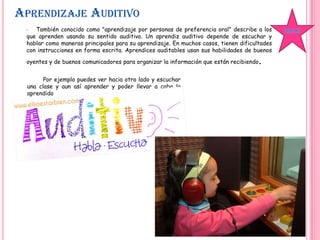 APRENDIZAJE AUDITIVO
• También conocido como "aprendizaje por personas de preferencia oral" describe a los
que aprenden usando su sentido auditivo. Un aprendiz auditivo depende de escuchar y
hablar como maneras principales para su aprendizaje. En muchos casos, tienen dificultades
con instrucciones en forma escrita. Aprendices auditables usan sus habilidades de buenos
oyentes y de buenos comunicadores para organizar la información que están recibiendo.
Por ejemplo puedes ver hacia otro lado y escuchar
una clase y aun así aprender y poder llevar a cabo lo
aprendido
ÍNDICE
 