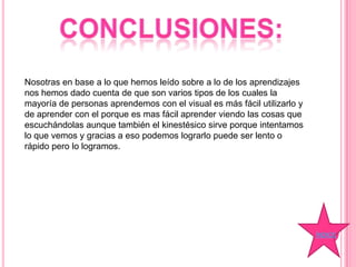 Nosotras en base a lo que hemos leído sobre a lo de los aprendizajes
nos hemos dado cuenta de que son varios tipos de los cuales la
mayoría de personas aprendemos con el visual es más fácil utilizarlo y
de aprender con el porque es mas fácil aprender viendo las cosas que
escuchándolas aunque también el kinestésico sirve porque intentamos
lo que vemos y gracias a eso podemos lograrlo puede ser lento o
rápido pero lo logramos.
ÍNDICE
 
