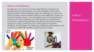 indice
◦ TECNICA DE APRENDIZAJE
◦ Un ejemplo muy claro es cuando aprendemos a dominar el
teclado de la computadora, ya no es necesario mirarlo para
poder escribir lo que deseamos, pero sin embargo es como por
arte de magia nuestros dedos saben lo que deseamos hacer y lo
hacen sin ayuda visual, y con la rapidez que se haya puesto en
práctica en otras ocasiones. Cuando se pone en práctica las
cosas es la manera de aprender más fácil ya que memorizar no
ayuda en nada, puede ser que a corto plazo lo hayamos
olvidado, sin embargo si fue algo que realizamos físicamente, será
mucho muy difícil de olvidarlo, quizá nunca lo olvide.
kinestesico
 