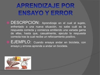  DESCRPCION: Aprendizaje en el cual el sujeto,
enfrentado a una nueva situación, no sabe cuál es la
respuesta correcta y comienza emitiendo una variada gama
de ellas, hasta que, casualmente, ejecuta la respuesta
correcta tras la cual recibe un reforzamiento positivo.
 EJEMPLO: Cuando ensaya andar en bicicleta, con
ensayo y errores aprende a andar en bicicleta.
 