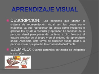  DESCRIPCION: Las personas que utilizan el
sistema de representación visual ven las cosas como
imágenes ya que representar las cosas como imágenes o
gráficos les ayuda a recordar y aprender. La facilidad de la
persona visual para pasar de un tema a otro favorece el
trabajo creativo en el grupo y en el entorno de aprendizaje
social. Asimismo, esta forma de proceder puede irritar a la
persona visual que percibe las cosas individualmente.
 EJEMPLO: Cuando aprendes por medio de imágenes
ir a un sitio.
 