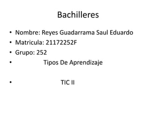 Bachilleres
• Nombre: Reyes Guadarrama Saul Eduardo
• Matricula: 21172252F
• Grupo: 252
•           Tipos De Aprendizaje

•               TIC II
 