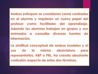 Ambos enfoques se consideran como centrados
en el alumno y requieren un nuevo papel del
profesor como facilitador del aprendizaje.
Además los alumnos trabajan en grupos y son
animados a consultar diversas fuentes de
información.
La similitud conceptual de ambos modelos y el
uso
de
la
misma
abreviatura
para
representarlos, ABP o PBL, ha creado abastante

confusión respecto de estos dos términos.

 