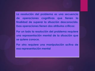 La resolución del problema es una secuencia
de operaciones cognitivas que tienen la
finalidad de superar la situación desconocida.
Esas operaciones tienen dos atributos críticos:
Por un lado la resolución del problema requiere
una representación mental de la situación que
se quiere conoce.
Por otro requiere una manipulación activa de
esa representación mental

 
