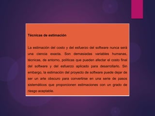 Técnicas de estimación

La estimación del costo y del esfuerzo del software nunca será
una ciencia exacta. Son demasiadas variables humanas,
técnicas, de entorno, políticas que pueden afectar el costo final
del software y del esfuerzo aplicado para desarrollarlo. Sin
embargo, la estimación del proyecto de software puede dejar de

ser un arte obscuro para convertirse en una serie de pasos
sistemáticos que proporcionen estimaciones con un grado de
riesgo aceptable.

 