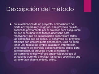 Descripción del método


en la realización de un proyecto, normalmente de
cierta envergadura y en grupo. Ese proyecto ha sido
analizado previamente por el profesor para asegurarse
de que el alumno tiene todo lo necesario para
resolverlo y que en su resolución desarrollará todas
las destrezas que se desea. El desarrollo del proyecto
empieza con una pregunta generadora. Esta no debe
tener una respuesta simple basada en información,
sino requerir del ejercicio del pensamiento crítico para
su resolución. El proyecto ayuda a modelar el
pensamiento crítico y ofrece andamiaje para que el
estudiante aprenda a realizar las tareas cognitivas que
caracterízan el pensamiento crítico.

 