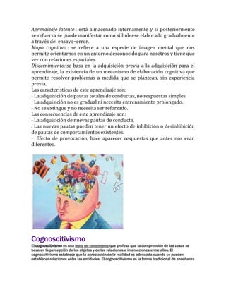 Aprendizaje latente : está almacenado internamente y si posteriormente
se refuerza se puede manifestar como si hubiese elaborado gradualmente
a través del ensayo−error.
Mapa cognitivo : se refiere a una especie de imagen mental que nos
permite orientarnos en un entorno desconocido para nosotros y tiene que
ver con relaciones espaciales.
Discernimiento: se basa en la adquisición previa a la adquisición para el
aprendizaje, la existencia de un mecanismo de elaboración cognitiva que
permite resolver problemas a medida que se plantean, sin experiencia
previa.
Las características de este aprendizaje son:
· La adquisición de pautas totales de conductas, no respuestas simples.
· La adquisición no es gradual ni necesita entrenamiento prolongado.
· No se extingue y no necesita ser reforzado.
Las consecuencias de este aprendizaje son:
· La adquisición de nuevas pautas de conducta.
. Las nuevas pautas pueden tener un efecto de inhibición o desinhibición
de pautas de comportamientos existentes.
· Efecto de provocación, hace aparecer respuestas que antes nos eran
diferentes.

Cognoscitivismo
El cognoscitivismo es una teoría del conocimiento que profesa que la comprensión de las cosas se
basa en la percepción de los objetos y de las relaciones e interacciones entre ellos. El
cognoscitivismo establece que la apreciación de la realidad es adecuada cuando se pueden
establecer relaciones entre las entidades. El cognoscitivismo es la forma tradicional de enseñanza

 