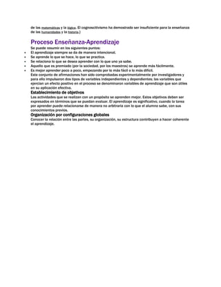 de las matemáticas y la lógica. El cognoscitivismo ha demostrado ser insuficiente para la enseñanza
de las humanidades y la historia.}

Proceso Enseñanza-Aprendizaje
Se puede resumir en los siguientes puntos:
El aprendizaje siempre se da de manera intencional.
Se aprende lo que se hace, lo que se practica.
Se relaciona lo que se desea aprender con lo que uno ya sabe.
Aquello que es premiado (por la sociedad, por los maestros) se aprende más fácilmente.
Es mejor aprender poco a poco, empezando por lo más fácil o lo más difícil.
Este conjunto de afirmaciones han sido comprobadas experimentalmente por investigadores y
para ello impulsaron dos tipos de variables independientes y dependientes; las variables que
ejercían un efecto positivo en el proceso se denominaron variables de aprendizaje que son útiles
en su aplicación efectiva.

Establecimiento de objetivos
Las actividades que se realizan con un propósito se aprenden mejor. Estos objetivos deben ser
expresados en términos que se puedan evaluar. El aprendizaje es significativo, cuando la tarea
por aprender puede relacionarse de manera no arbitraria con lo que el alumno sabe, con sus
conocimientos previos.

Organización por configuraciones globales
Conocer la relación entre las partes, su organización, su estructura contribuyen a hacer coherente
el aprendizaje.

 