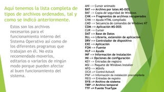 Aquí tenemos la lista completa de
tipos de archivos ordenados, tal y
como se indicó anteriormente.
Estos son los archivos
necesarios para el
funcionamiento interno del
Sistema Operativo así como de
los diferentes programas que
trabajan en él. No esta
recomendado moverlos,
editarlos o variarlos de ningún
modo porque pueden afectar
al buen funcionamiento del
sistema.
ANI --> Cursor animado
BAT --> Archivo por lotes MS-DOS
BKF --> Copia de seguridad de Windows
CHK --> Fragmentos de archivos recuperados
CHM --> Ayuda HTML compilado
CMD --> Secuencia de comandos de Windows NT
COM --> Aplicación MS-DOS
CUR --> Cursor
DAT --> Base de Datos
DLL --> Librería, extensión de aplicación
DRV --> Controlador de dispositivo
EXE --> Aplicación
FON --> Fuente
HLP --> Ayuda
INF --> Información de instalación
INI --> Opciones de configuración
KEY --> Entradas de registro
MSI --> Paquete de Windows Installer
NFO --> MSInfo
OCX --> Control ActiveX
PNF --> Información de instalación precompilada
REG --> Entradas de registro
SYS --> Archivo de sistema
TMP --> Archivo temporal
TTF --> Fuente TrueType
 
