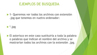 EJEMPLOS DE BUSQUEDA
 1- Queremos ver todos los archivos con extensión
.jpg que tenemos en nuetro ordenador:
 *.jpg
 El asterisco en este caso sustituiría a toda la palabra
o palabras que indican el nombre del archivo y se
mostrarían todos los archivos con la extensión .jpg.
 