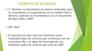 EJEMPLOS DE BUSQUEDA
 3- Tenemos un documento en nuestro ordenador pero
no recordamos si lo guardamos con el nombre libro o
librería y además no recordamos si es un documento
de Word 2003 o 2007
 libr*.doc?
 El asterisco en este caso nos mostraría como
resultado todos los archivos que comienzan con los
caracteres libr y el signo de interrogación nos
enseñaría todos los archivos que sean de 2007
 