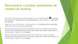 Para abrir Opciones de carpeta, haga clic en el botón Inicio, en Panel
de control, en Apariencia y personalización y, por último, en Opciones
de carpeta.
Haga clic en la ficha Ver y, a continuación, en Configuración avanzada,
realice una de las acciones siguientes:
Para mostrar las extensiones de nombre de archivo, desactive la casilla
Ocultar las extensiones de archivo para tipos de archivo conocidos y, a
continuación, haga clic en Aceptar.
Para ocultar las extensiones de nombre de archivo, active la casilla
Ocultar las extensiones de archivo para tipos de archivo conocidos y, a
continuación, haga clic en Aceptar.
Para mostrar u ocultar extensiones de
nombre de archivo.
 