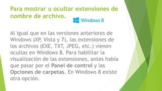 Al igual que en las versiones anteriores de
Windows (XP, Vista y 7), las extensiones de
los archivos (EXE, TXT, JPEG, etc.) vienen
ocultas en Windows 8. Para habilitar la
visualización de las extensiones, antes había
que pasar por el Panel de control y las
Opciones de carpetas. En Windows 8 existe
otra opción.
Para mostrar u ocultar extensiones de
nombre de archivo.
 