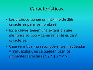 CaracterísticasLos archivos tienen un máximo de 256 caracteres para los nombreslos archivos tienen una extensión que identifica su tipo y generalmente es de 3 caracteres.Case sensitive (no reconoce entre mayúsculas y minúsculas), no se pueden usar los siguientes caracteres \ / * ¿ ? “ < > |