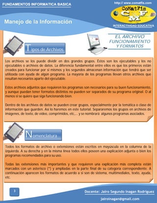 FUNDAMENTOS INFORMATICA BASICA

Manejo de la Información

http:// www.comatfis.com

INTERACTIVIDAD EDUCATIVA

EL ARCHIVO

Tipos de Archivos

FUNCIONAMIENTO
Y FORMATOS

Los archivos se los puede dividir en dos grandes grupos. Éstos son los ejecutables y los no
ejecutables o archivos de datos. La diferencia fundamental entre ellos es que los primeros están
creados para funcionar por si mismos y los segundos almacenan información que tendrá que ser
utilizada con ayuda de algún programa. La mayoría de los programas llevan otros archivos que
resultan necesarios aparte del ejecutable.
Estos archivos adjuntos que requieren los programas son necesarios para su buen funcionamiento,
y aunque puedan tener formatos distintos no pueden ser separados de su programa original. O al
menos si se quiere que siga funcionando bien.
Dentro de los archivos de datos se pueden crear grupos, especialmente por la temática o clase de
información que guarden. Así lo haremos en este tutorial. Separaremos los grupos en archivos de
imágenes, de texto, de vídeo, comprimidos, etc,... y se nombrará algunos programas asociados.

Nomenclatura
Todos los formatos de archivo o extensiones están escritos en mayúscula en la columna de la
izquierda. A su derecha y en la misma línea todos ellos poseen una explicación adjunta o bien los
programas recomendados para su uso.
Todas las extensiones más importantes y que requieren una explicación más completa están
marcados con un asterisco (*) y ampliadas en la parte final de su categoría correspondiente. A
continuación aparecen los formatos de acuerdo a si son de sistema, multimediales, texto, ayuda,
etc.

3

Docente: Jairo Segundo Inagan Rodriguez
jairoinagan@gmail.com

 