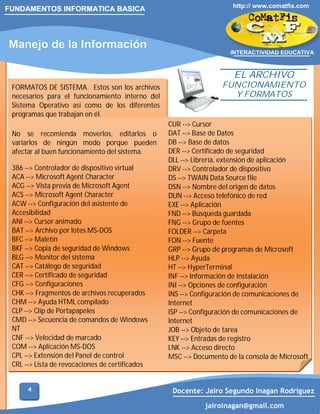 FUNDAMENTOS INFORMATICA BASICA

Manejo de la Información

http:// www.comatfis.com

INTERACTIVIDAD EDUCATIVA

EL ARCHIVO

FORMATOS DE SISTEMA. Estos son los archivos
necesarios para el funcionamiento interno del
Sistema Operativo así como de los diferentes
programas que trabajan en él.
No se recomienda moverlos, editarlos o
variarlos de ningún modo porque pueden
afectar al buen funcionamiento del sistema.
386 --> Controlador de dispositivo virtual
ACA --> Microsoft Agent Character
ACG --> Vista previa de Microsoft Agent
ACS --> Microsoft Agent Character
ACW --> Configuración del asistente de
Accesibilidad
ANI --> Cursor animado
BAT --> Archivo por lotes MS-DOS
BFC --> Maletín
BKF --> Copia de seguridad de Windows
BLG --> Monitor del sistema
CAT --> Catálogo de seguridad
CER --> Certificado de seguridad
CFG --> Configuraciones
CHK --> Fragmentos de archivos recuperados
CHM --> Ayuda HTML compilado
CLP --> Clip de Portapapeles
CMD --> Secuencia de comandos de Windows
NT
CNF --> Velocidad de marcado
COM --> Aplicación MS-DOS
CPL --> Extensión del Panel de control
CRL --> Lista de revocaciones de certificados
4

FUNCIONAMIENTO
Y FORMATOS
CUR --> Cursor
DAT --> Base de Datos
DB --> Base de datos
DER --> Certificado de seguridad
DLL --> Librería, extensión de aplicación
DRV --> Controlador de dispositivo
DS --> TWAIN Data Source file
DSN --> Nombre del origen de datos
DUN --> Acceso telefónico de red
EXE --> Aplicación
FND --> Búsqueda guardada
FNG --> Grupo de fuentes
FOLDER --> Carpeta
FON --> Fuente
GRP --> Grupo de programas de Microsoft
HLP --> Ayuda
HT --> HyperTerminal
INF --> Información de instalación
INI --> Opciones de configuración
INS --> Configuración de comunicaciones de
Internet
ISP --> Configuración de comunicaciones de
Internet
JOB --> Objeto de tarea
KEY --> Entradas de registro
LNK --> Acceso directo
MSC --> Documento de la consola de Microsoft.

Docente: Jairo Segundo Inagan Rodriguez
jairoinagan@gmail.com

 