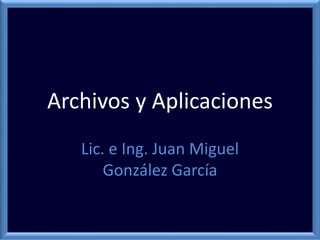 Archivos y Aplicaciones
Lic. e Ing. Juan Miguel
González García
 