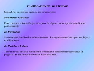 CLASIFICACION DE LOS ARCHIVOS
Los archivos se clasifican según su uso en tres grupos:
Permanentes o Maestros:
Estos contienen información que varia poco. En algunos casos es preciso actualizarlos
periódicamente.
De Movimientos
Se cercan para actualizar los archivos maestros. Sus registros son de tres tipos: alta, bajas y
modificaciones.
De Maniobra o Trabajo.
Tienen una vida limitada, normalmente menor que la duración de la ejecución de un
programa. Su utilizan como auxiliares de los anteriores.
 