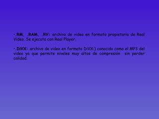 .RM, .RAM, .RV:  archivo de video en formato propietario de Real Video. Se ejecuta con Real Player.  .DiVX:  archivo de video en formato DiVX:) conocido como el MP3 del video ya que permite niveles muy altos de compresión  sin perder calidad.  