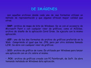 DE IMÁGENES son aquellos archivos donde cada uno de   sus formatos utilizan un método de representación y que algunos ofrecen mayor calidad que otros.  .BMP:  archivo de mapa de bits de Windows. Se ve con el accesorio de Microsoft Paint o con cualquier visor de gráficos, como el ACDSee. archivo de diseño de la aplicación Corel Draw. Se ejecuta con la misma aplicación. .GIF:  uno de los dos formatos de archivo de gráficos preferido en la Web  Comprimido al igual que los .JPG, pero por otro sistema llamado LZW. Se abre con cualquier visor de gráficos.  .ICO:  archivo de gráfico de icono. Es utilizado por Windows para lanzar una aplicación con un clic sobre el mismo. .PCX:  archivo de gráficos creado con PC Paintbrush, de Soft. Se abre teniendo instalada en Windows ésta aplicación.  