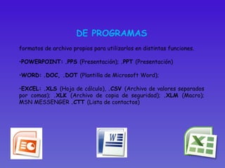 DE PROGRAMAS formatos de archivo propios para utilizarlos en distintas funciones. POWERPOINT:   .PPS  (Presentación);  .PPT  (Presentación)  WORD:   .DOC, .DOT  (Plantilla de Microsoft Word);  EXCEL:   .XLS  (Hoja de cálculo),  .CSV  (Archivo de valores separados por comas);  .XLK  (Archivo de copia de seguridad);  .XLM  (Macro); MSN MESSENGER  .CTT  (Lista de contactos)  