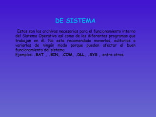 DE SISTEMA Estos son los archivos necesarios para el funcionamiento interno del Sistema Operativo así como de los diferentes programas que trabajan en él. No esta recomendado moverlos, editarlos o variarlos de ningún modo porque pueden afectar al buen funcionamiento del sistema.  Ejemplos:  .BAT , .BIN, .COM, .DLL, .SYS ,  entre otros.  
