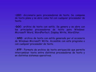 . DIC:  diccionario para   procesadores de texto. Se   compone de texto plano y se abre como tal con cualquier procesador de texto.  DOC:  archivo de texto con estilo. Se genera y se abre con los principales procesadores de texto para Windows: Microsoft Word, WordPerfect, Display Write, WordStar.  .WRI:  archivo de texto con estilo generado por el accesorio de Windows Microsoft Write. Accesible con este programa o con cualquier procesador de texto.  .RTF:  Formato de archivo de texto enriquecido que permite intercambiar texto entre distintos procesadores de texto y en distintos sistemas operativos.  