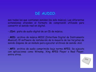 DE AUDIO :  son todos los que contienen sonidos (no solo música). Las diferentes extensiones atienden al formato de compresión utilizado para convertir el sonido real en digital.  .CDA:  pista de audio digital de un CD de música.  .MID:  archivo de música MIDI (Interfase Digital de Instrumento Musical). El software de instalación de la mayoría de las tarjetas de sonido dispone de un módulo para ejecutar archivos de sonido .mid. .MP3:  archivo de audio comprimido bajo norma MPEG. Se ejecuta con aplicaciones como Winamp, Xing MPEG Player o Real Player, entre otros.  