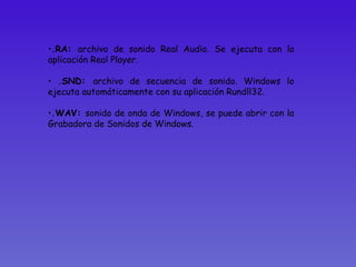 .RA:  archivo de sonido Real Audio. Se ejecuta con la aplicación Real Player. .SND:  archivo de secuencia de sonido. Windows lo ejecuta automáticamente con su aplicación Rundll32.  .WAV:  sonido de onda de Windows, se puede abrir con la Grabadora de Sonidos de Windows.  