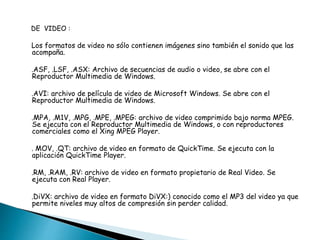 DE VIDEO : 
Los formatos de video no sólo contienen imágenes sino también el sonido que las 
acompaña. 
.ASF, .LSF, .ASX: Archivo de secuencias de audio o video, se abre con el 
Reproductor Multimedia de Windows. 
.AVI: archivo de película de video de Microsoft Windows. Se abre con el 
Reproductor Multimedia de Windows. 
.MPA, .M1V, .MPG, .MPE, .MPEG: archivo de video comprimido bajo norma MPEG. 
Se ejecuta con el Reproductor Multimedia de Windows, o con reproductores 
comerciales como el Xing MPEG Player. 
. MOV, .QT: archivo de video en formato de QuickTime. Se ejecuta con la 
aplicación QuickTime Player. 
.RM, .RAM, .RV: archivo de video en formato propietario de Real Video. Se 
ejecuta con Real Player. 
.DiVX: archivo de video en formato DiVX:) conocido como el MP3 del video ya que 
permite niveles muy altos de compresión sin perder calidad. 
 