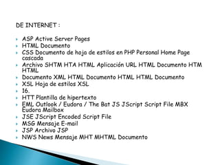 DE INTERNET : 
 ASP Active Server Pages 
 HTML Documento 
 CSS Documento de hoja de estilos en PHP Personal Home Page 
cascada 
 Archivo SHTM HTA HTML Aplicación URL HTML Documento HTM 
HTML 
 Documento XML HTML Documento HTML HTML Documento 
 XSL Hoja de estilos XSL 
 16. 
 HTT Plantilla de hipertexto 
 EML Outlook / Eudora / The Bat JS JScript Script File MBX 
Eudora Mailbox 
 JSE JScript Encoded Script File 
 MSG Mensaje E-mail 
 JSP Archivo JSP 
 NWS News Mensaje MHT MHTML Documento 
 