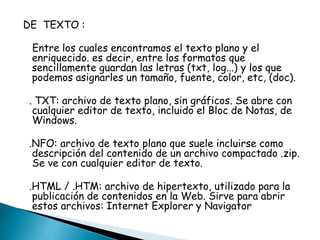 DE TEXTO : 
Entre los cuales encontramos el texto plano y el 
enriquecido. es decir, entre los formatos que 
sencillamente guardan las letras (txt, log...) y los que 
podemos asignarles un tamaño, fuente, color, etc, (doc). 
. TXT: archivo de texto plano, sin gráficos. Se abre con 
cualquier editor de texto, incluido el Bloc de Notas, de 
Windows. 
.NFO: archivo de texto plano que suele incluirse como 
descripción del contenido de un archivo compactado .zip. 
Se ve con cualquier editor de texto. 
.HTML / .HTM: archivo de hipertexto, utilizado para la 
publicación de contenidos en la Web. Sirve para abrir 
estos archivos: Internet Explorer y Navigator 
 